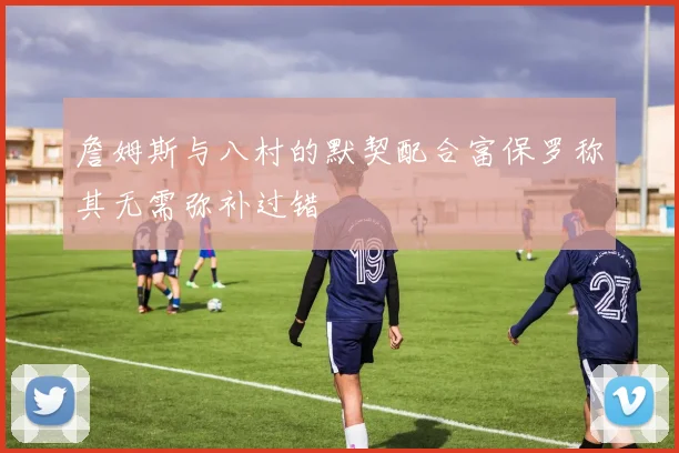 詹姆斯与八村的默契配合富保罗称其无需弥补过错