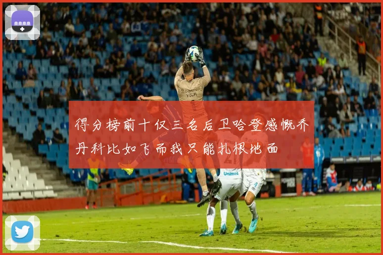 得分榜前十仅三名后卫哈登感慨乔丹科比如飞而我只能扎根地面