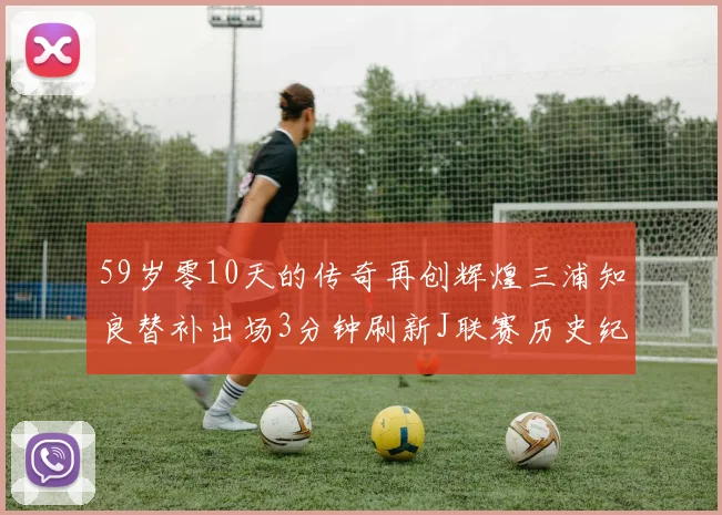59岁零10天的传奇再创辉煌三浦知良替补出场3分钟刷新J联赛历史纪录