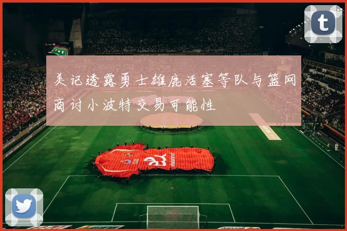 美记透露勇士雄鹿活塞等队与篮网商讨小波特交易可能性