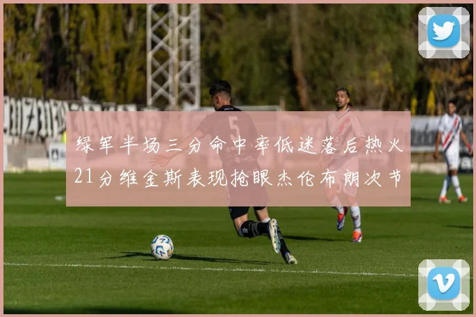 绿军半场三分命中率低迷落后热火21分维金斯表现抢眼杰伦布朗次节独得15分