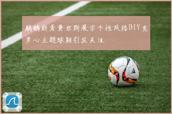 鹈鹕新秀费尔斯展示个性风格DIY克罗心主题球鞋引发关注