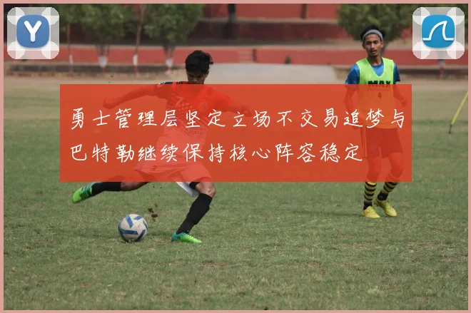 勇士管理层坚定立场不交易追梦与巴特勒继续保持核心阵容稳定