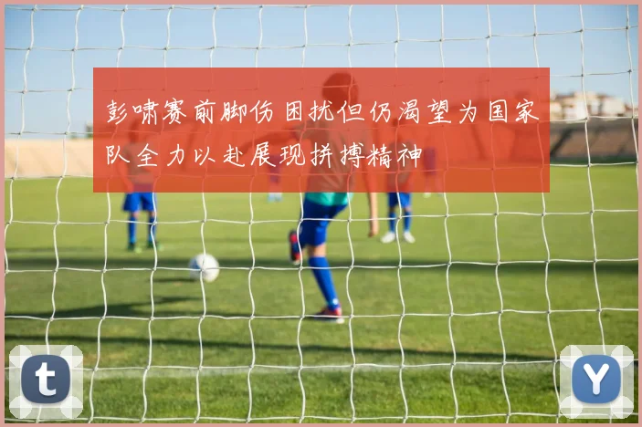 彭啸赛前脚伤困扰但仍渴望为国家队全力以赴展现拼搏精神