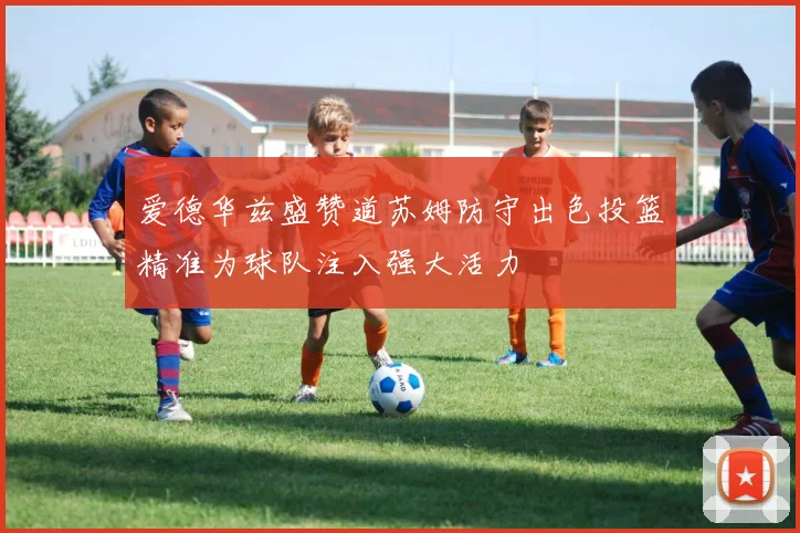 爱德华兹盛赞道苏姆防守出色投篮精准为球队注入强大活力
