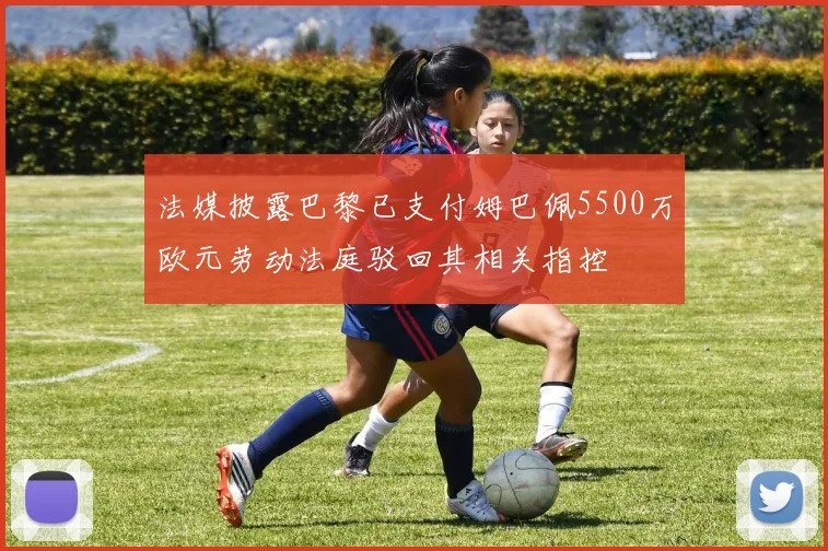 法媒披露巴黎已支付姆巴佩5500万欧元劳动法庭驳回其相关指控