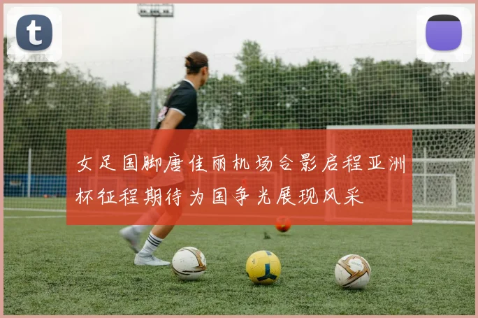 女足国脚唐佳丽机场合影启程亚洲杯征程期待为国争光展现风采