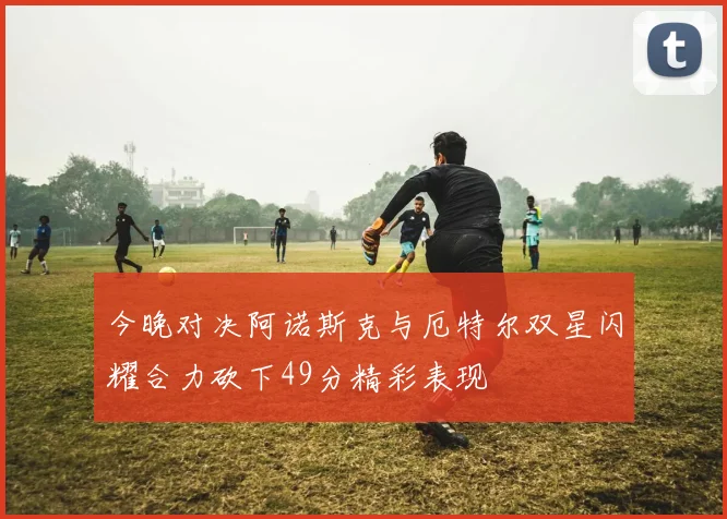 今晚对决阿诺斯克与厄特尔双星闪耀合力砍下49分精彩表现