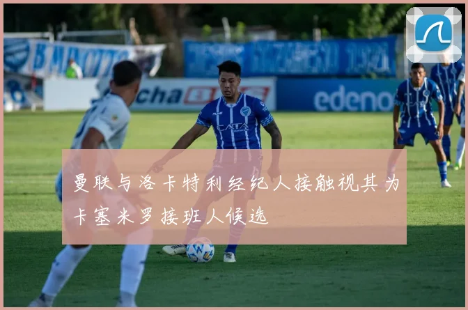 曼联与洛卡特利经纪人接触视其为卡塞米罗接班人候选