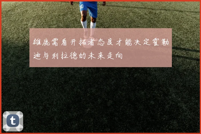 雄鹿需看开拓者态度才能决定霍勒迪与利拉德的未来走向