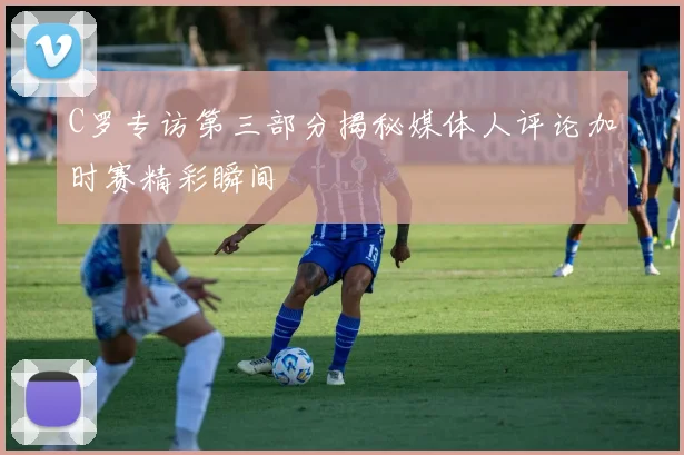 C罗专访第三部分揭秘媒体人评论加时赛精彩瞬间