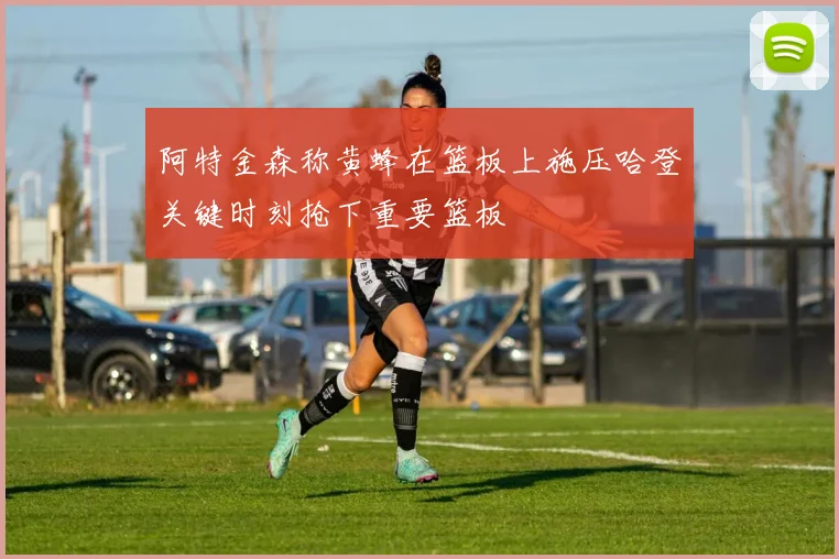 阿特金森称黄蜂在篮板上施压哈登关键时刻抢下重要篮板