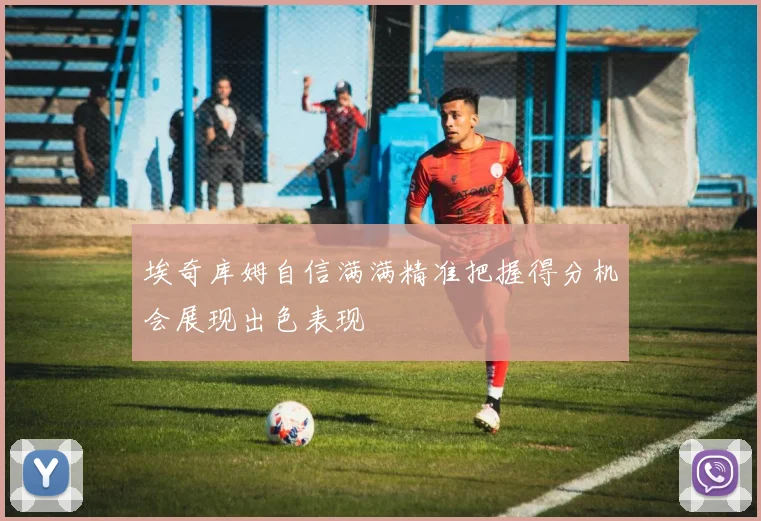 埃奇库姆自信满满精准把握得分机会展现出色表现