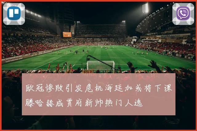 欧冠惨败引发危机海廷加或将下课滕哈赫成贾府新帅热门人选