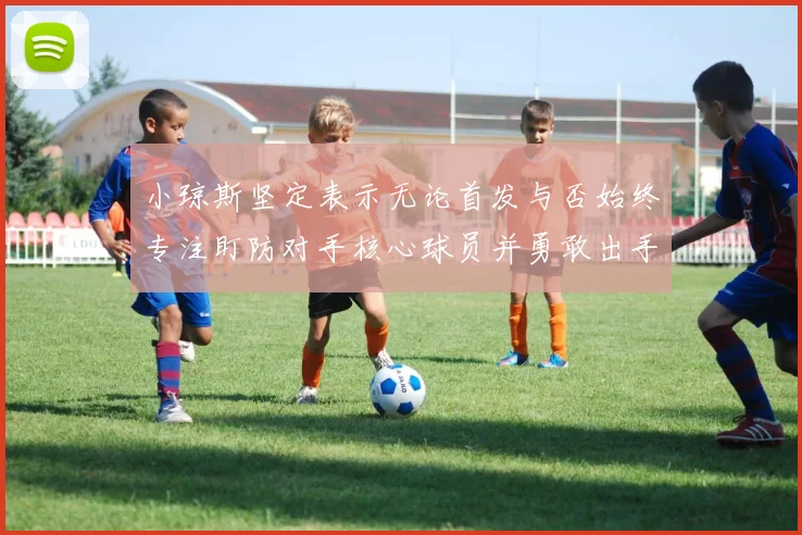 小琼斯坚定表示无论首发与否始终专注盯防对手核心球员并勇敢出手