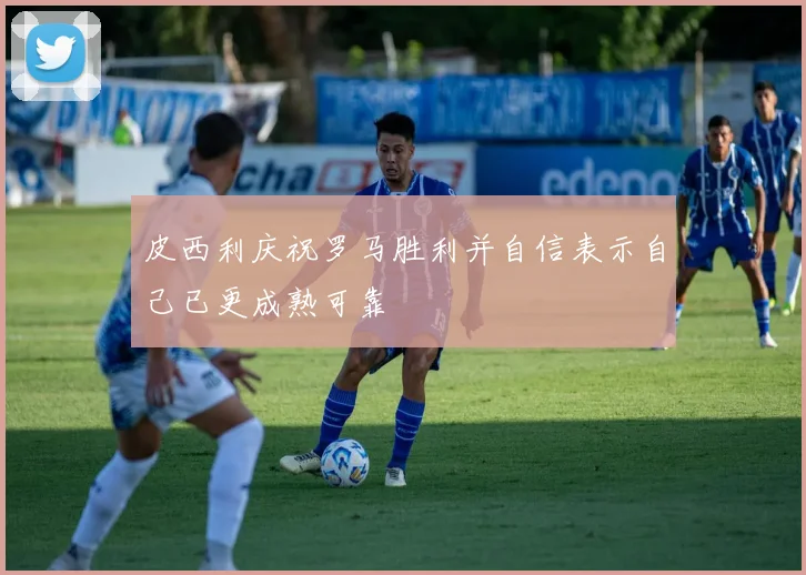 皮西利庆祝罗马胜利并自信表示自己已更成熟可靠