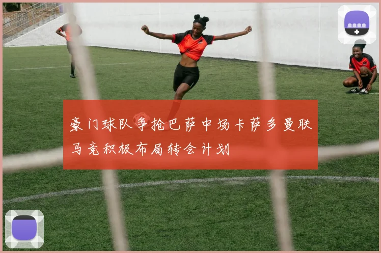 豪门球队争抢巴萨中场卡萨多曼联马竞积极布局转会计划