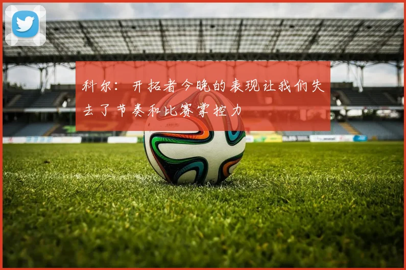 科尔：开拓者今晚的表现让我们失去了节奏和比赛掌控力