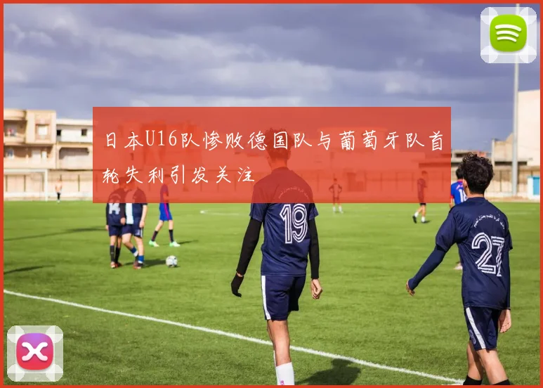 日本U16队惨败德国队与葡萄牙队首轮失利引发关注