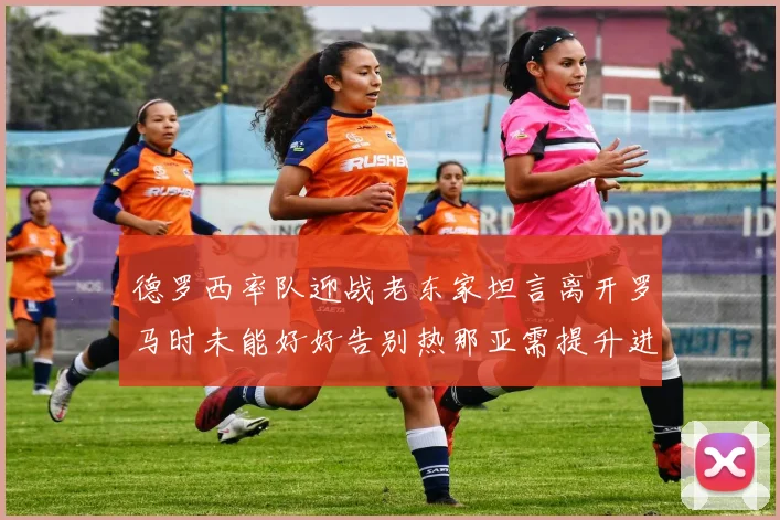 德罗西率队迎战老东家坦言离开罗马时未能好好告别热那亚需提升进攻强度